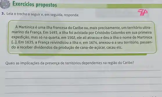 Exercícios propostos
3. Leia o trecho a seguire, em seguida responda:
A Martinica é uma ilha francesa do Caribe ou, mais precisamente, um território ultra-
marino da França. Em 1493, a ilha foi avistada por Cristóvão Colombo em sua primeira
expedição, mas só na quarta, em 1502, ele ali atracou e deu à ilha o nome de Martinica
[...]. Em 1635, a França reivindicou a ilha e, em 1674, anexou-a a seu território, passan-
do a receber dividendos da produção de cana-de-açúcar,cacau etc.
Quais as implicações da presença de territórios dependentes na região do Caribe?
__