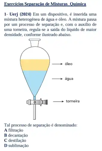 Exercícios Separação de Misturas Química
1- Uerj (2024) Em um dispositivo, é inserida uma
mistura heterogênea de água e óleo. A mistura passa
por um processo de separação e, com o auxílio de
uma torneira, regula-se a saída do líquido de maior
densidade, conforme ilustrado abaixo.
Tal processo de separação é denominado:
A filtração
B decantação
C destilação
D sublimação