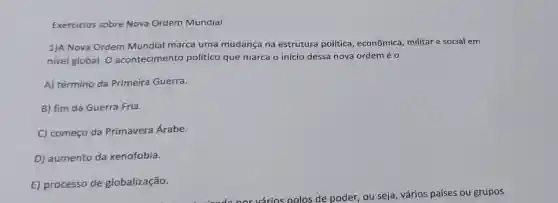 Exercícios sobre Nova Ordem Mundial
1)A Nova Ordem Mundial marca uma mudança na estrutura política , econômica, militar e social em
nivel global. O acontecimento político que marca o início dessa nova ordem é 0
A) término da Primeira Guerra.
B) fim da Guerra Fria.
C) começo da Primavera Árabe.
D) aumento da xenofobia.
E) processo de globalização.