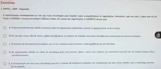 Exercícios
1. (MPOG-2009-Adaptada)
A administração contemporánea se vale das novas tecnologias para imprimir malor competitividade as organizações. Reduzindo cada vez mais, o lapso que vai da
ficção à realidade, o avanço tecnológico inflacta a todos. No campo das organizações, é CORRETO afirmar que:
A. Odesenvolvimento da robótica interessa mais às organizaçōes industriais e menos as agropecuárias ou de serviços.
B. Em um pais como o Brasil, dada a rigidez da legislação as relações de trabalho são pouco afetadas pela incorporação de novas tecnologias.
C. Odominio do ferramental tecnológico, por si só, é suficiente para garantir a empregabilidade de um individuo.
D. As organizações virtuais se valem da tecnologia para unir pessoas, ideias e bens sem, todavia ser necessário reuni-los em um mesmo espaço fisico
simultaneamente.
E. A incorporação de uma nova tecnologia garante o alcance de melhores resultados em comparação aos que seriam obtidos caso a tecnologia anterior
fosse mantida.