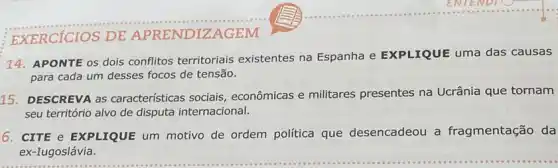 EXERCICIOS DE APRENDIZAGEM
14. APONTE os dois conflitos territoriais existentes na Espanha e EXPLIQUE uma das causas
para cada um desses focos de tensão.
15. DESCREVA as características sociais econômicas e militares presentes na Ucrânia que tornam
seu território alvo de disputa internacional.
6. CITE e EXPLIQUE um motivo de ordem política que desencadeou a fragmentação da
ex-Iugoslávia.