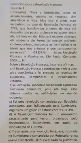 Exercicios sobre a Revolução Francesa
Questão 1
(Unicentro) "Para 0 historiador, todos os
acontecimentos, mesmo 05 remotos, têm
atualidade e vida. Mas isso é ainda mais
verdadeiro no caso da Revolução Francesa de
1789, que transformou o modo de vida até
daqueles que pouco souberam ou sabem sobre
ela, até hoje em dia. Não será exagero dizer que
ela ajudou a dar forma ao mundo ocidental
contemporâneo, moldando as instituições e os
ideais que nos animam e que consideramos
universais." (GRESPAN, Jorge Revolução
Francesa e lluminismo . São Paulo: Contexto,
2003. p. 9.)
Sobre a Revolução Francesa é correto afirmar.
a) A Revolução Francesa ocorreu em meio a uma
crise econômica e foi produto de revoltas de
burgueses, camponeses e trabalhadores
urbanos.
b) A Revolução Francesa é considerada a primeira
Revolução Comunista , pois, até hoje, esse
sistema molda as instituições no mundo
ocidental.
c) Foi uma revolução comandada por Napoleão
Bonaparte, que , influenciado pelo lluminismo
organizou um golpe de estado contra Luiz XVI.
d) A Revolução Francesa foi um movimento
caracterizado pelo terror, organizado pelo
revolucionário Robespierre, em apoio ao
absolutismo de Luiz XVI.
e) Trata-se de uma revolução burguesa , inspirada
no iluminismo e comandada por Robespierre, na
qual o Czar Nicolau II foi executado na guilhotina.