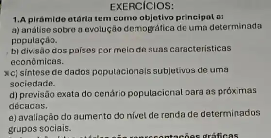 EXERCICIOS:
1.A pirâmide etária tem como objetivo principal a:
a) análise sobre a evolução demográfica de uma determinada
população.
b) divisão dos países por meio de suas características
econômicas.
xc) síntese de dados populacionais subjetivos de uma
sociedade.
d) previsão exata do cenário populacional para as próximas
décadas.
e) avaliação do aumento do nível de renda de determinados
grupos sociais.