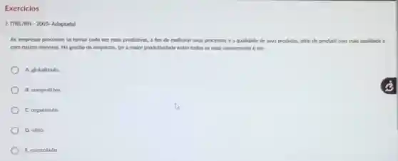 Exercicios
2. (TRE/RN-2005-Adaptada)
As empresas procuram se tornar cada vez mais produtivas , a fim de melhorar seus processos e a qualidade de seus produtos, além de produzir com mais qualidade e
com custos menores. Na gestão de empresas, ter a maior produtividade entre todos os seus concorrentes é ser.
A. globalizado.
B. competitivo
C. organizado
D. ético.
E. controlado