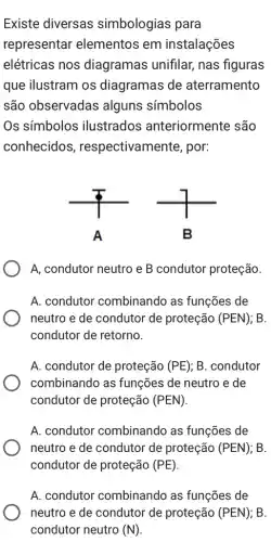 Existe diversas simbologias para
representar elementos em instalações
elétricas nos diagramas unifilar,nas figuras
que ilustram os diagramas de aterramento
são observadas alguns símbolos
Os símbolos ilustrados anteriormente são
conhecidos respectivamente , por:
A
A, condutor neutro e B condutor proteção.
A. condutor combinando as funções de
neutro e de condutor de proteção (PEN) : B.
condutor de retorno.
A. condutor de proteção (PE) ; B. condutor
combinando as funções de neutro e de
condutor de proteção (PEN)
A. condutor combinando as funções de
neutro e de condutor de proteção (PEN) : B.
condutor de proteção (PE)
A. condutor combinando as funções de
neutro e de condutor de proteção (PEN) B.
condutor neutro (N)