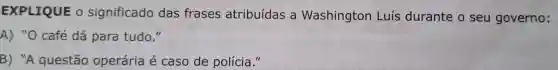 EXPLIQUE o significado das frases atribuídas a Washington Luís durante o seu governo:
A) "O café dá para tudo."
B) "A questão operária é caso de polícia."