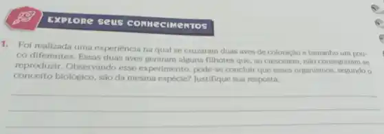 EXPLORe seus CONHecimentos
1. Foi realizada uma experiência na qual se cruzaram duas aves de coloração e tamanho um pou-
co diferentes. Essas duas aves geraram alguns filhotes que, ao crescerem, nào conseguiram se
reproduzir Observando esse experimento, pode-se concluir que esses organismos, segundo o
conceito biológico são da mesma espécie? Justifique sua resposta.
__