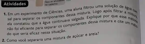 Faça as atividades
sal para separar os componentes dessa mistura . Logo após filtrar
ela constatou que a água continuava salgada Explique por que esse
não foi eficiente para separar os componentes dessa mistura e cite c método
do que seria eficaz nessa situação.
2. Como voce separarin uma mistura de acúcar e areia?
Atividades
no caderno.
1. Em um experimento de Ciências uma aluna filtrou uma solução de agua com