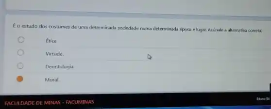 FACULDADE DE MINAS - FACUMINAS
Éo estudo dos costumes de uma determinada sociedade numa determinada época e lugar. Assinale a alternativa correta:
Ética
Virtude.
Deontologia.
Moral.
Eduno E