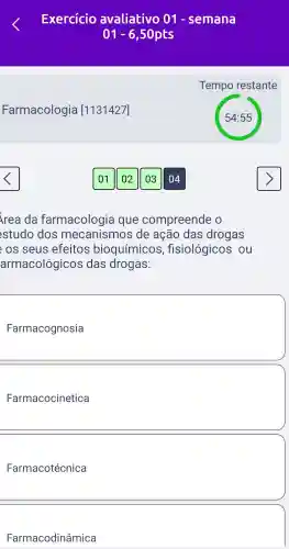 Farmacologia [1131427]
Exercício avaliativo 01 - semana
01-6 ,50pts
Tempo restante
/rea da farmacologic a que compreende o
studo dos mecanismos de acão das drogas
os seus efeitos bioquímicos fisiológicos ; ou
armacológicos das drogas:
square 
Farmacocinetica
Farmacotécnica
Farmacodinâmica
03