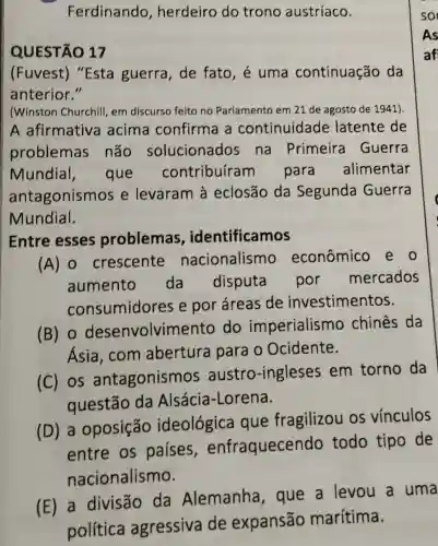 Ferdinando , herdeiro do trono austríaco.
QUESTÃO 17
(Fuvest)"Esta guerra , de fato, é uma continuação da
anterior."
(Winston Churchill em discurso feito no Parlamento em 21 de agosto de 1941)
A afirmativa acima confirma a continuidade latente de
problemas não solucionados na Primeira Guerra
Mundial , que contribufram para alimentar
antagonismos e levaram à eclosão da Segunda Guerra
Mundial.
Entre esses problemas identificamos
(A) 0 crescente nacionalismo econômico e o
aumento da disputa por mercados
consumidores e por áreas de investimentos.
(B) 0 desenvolvimentc do imperialism o chines da
Ásia,com abertura para o Ocidente.
(C) os antagonismos austro -ingleses em torno da
questão da Alsácia-Lorena.
(D) a oposição ideológica que fragilizou os vínculos
entre os paises enfraquecendc todo tipo de
nacionalismo.
(E) a divisão da Alemanha , que a levou a uma
política agressiva de expansão marítima.