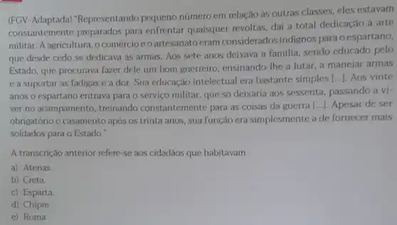 (FGV-Adaptada)"Representando pequeno número em relação às outras classes, eles estavam
constantemente preparados para enfrentar quaisquer revoltas, daí a total dedicação à arte
militar. A agricultura , o comércio e 0 artesanato eram considerados indignos para o espartano,
que desde cedo se dedicava as armas . Aos sete anos deixava a familia sendo educado pelo
Estado, que procurava fazer dele um bom guerreiro, ensinando-The a lutar, a manejar armas
e a suportar as fadigas e a dor. Sua educação intelectual era bastante simples [...]. Aos vinte
anos o espartano entrava para o serviço militar, que só deixaria aos sessenta, passando a vi-
ver no acampamento , treinando constantemente para as coisas da guerra [...]. Apesar de ser
obrigatório o casamento após os trinta anos, sua função era simplesmente a de fornecer mais
soldados para o Estado."
A transcrição anterior refere-se aos cidadãos que habitavam
a) Atenas.
b) Creta.
c) Esparta
d) Chipre.
e) Roma.