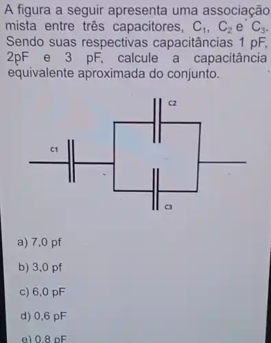 A figura a seguir apresenta uma associação
mista entre tres capacitores, C_(1),C_(2) e C_(3)
Sendo suas respectivas capacitâncias 1 pF
2pF e 3 pF calcule a capacitância
equivalente aproximada do conjunto.
a) 7,0 pf
b) 3,0 pf
c) 6,0 pF
d) 0,6 pF
e) 0.8 DE