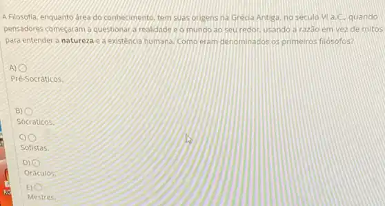 A Filosofia, enquanto areado conhecimento, tem suas origens na Grecia Antiga, no seculo VI a.C. quando
pensadores começaram a questionar a realidade e o mundo ao seu redor, usando a razão em vez de mitos
para entender a natureza e a existencia humana. Como eram denominados os primeiros filósofos?
i
Pré-Socráticos.
i
Sócraticos.
Sofistas
i
Oráculos.
i
Mestres.