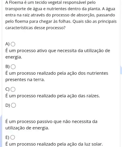 A Floema é um tecido vegetal responsável pelo
transporte de água e nutrientes dentro da planta. A água
entra na raiz através do processo de absorção, passando
pelo floema para chegar às folhas . Quais são as principais
características desse processo?
A)
É um processo ativo que necessita da utilização de
energia.
B)
É um processo realizado pela ação dos nutrientes
presentes na terra.
C) .
É um processo realizado pela ação das raízes.
D)
O
É um processo passivo que não necessita da
utilização de energia.
E) O
É um processo realizado pela ação da luz solar.