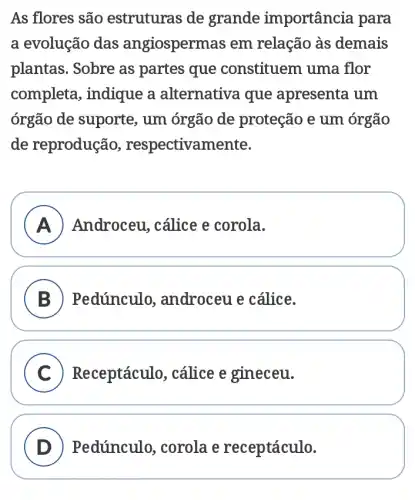 As flores são estruturas de grande importância para
a evolução das angiospermas em relação às demais
plantas. Sobre as partes que constituem uma flor
completa, indique a alternativa que apresenta um
órgão de suporte., um órgão de proteção e um órgão
de reprodução , respectivamente.
A Androceu, cálice e corola.
B Pedúnculo,, androceu e cálice.
C Receptáculo , cálice e gineceu.
D Pedúnculo , corola e receptáculo.