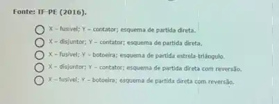 Fonte: IF-PE (2016).
X-fusivel; Y-contator; esquema de partida direta.
X-disjuntor; Y-contator;esquema de partida direta.
X-fusivel; Y - botoeira; esquema de partida estrela-triângulo.
X - disjuntor; Y-contator; esquema de partida direta com reversão.
X-fusivel; Y-botoeira; esquema de partida direta com reversão.