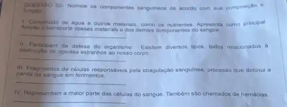 funcao
QUESTAO 02-Nomele os componentes sanguineos de acordo com sua composição e
1. Constituldo de agua e outros materiais, como os nutrientes. Apresenta como principal
função o transporte desses materiais e dos demais componentes do sangue.
__
II. Participam da defesa do organismo. Existem diversos tipos todos relacionados à
destruição de agentes estranhos ao nosso corpo.
__
III. Fragmentos de células responsáveis pela coagulação sanguínea processo que diminui a
perda de sanque em ferimentos.
__
IV. Representam a maior parte das células do sangue. Também são chamados de hemácias.
__