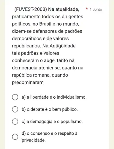 (FUVEST-2008) Na atualidade,ponto
praticamente todos os dirigentes
políticos, no Brasil e no mundo,
dizem-se defensores de padrões
democráticos e de valores
republicanos. Na Antigủidade,
tais padrões e valores
conheceram o auge, tanto na
democracia ateniense , quanto na
república romana, quando
predominaram
a) a liberdade e o individualismo.
b) o debate e o bem público.
c) a demagogia e o populismo.
d) o consenso e o respeito à