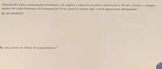 (Fuvest-SP) Uma composição ferroviária (19 vagoes e uma locomotiva) desloca-se a 20m/s Sendo o compri-
mento de cada elemento da composição 10 m, qual é o tempo que o trem gasta para ultrapassar:
a) um sinaleiro?
b) uma ponte de 100 m de comprimento?