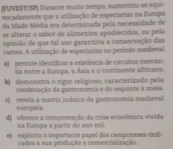 (FUVEST/SP)Durante muito tempo sustentou-se equi-
vocadamente que a utilização de especiarias na Europa
da Idade Média era determinada pela necessidade de
se alterar o sabor de alimentos apodrecidos , ou pela
opinião de que tal uso garantiria a conservaçao das
carnes. A utilização de especiarias no periodo medieval
a) permite identificar a existência de circuitos mercan-
tis entre a Europa, a Asia e o continente africano.
b) demonstra o rigor religioso . caracterizado pela
condenação da gastronomia e do requinte à mesa.
c) revela a matriz judaica da gastronomia medieval
europeia.
d) oferece a comprovação da crise econômica vivida
na Europa a partir do ano mil.
e) explicita o importante papel dos camponeses dedi-
cados a sua produção e comercialização.