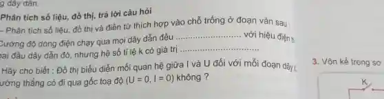 g dây dân.
Phân tích số liệu đồ thị, trả lời câu hỏi
- Phân tích số liệu, đồ thị và điền từ thích hợp vào chỗ trống ở đoạn vǎn sau :
Cường độ dòng điện chạy qua mọi dây dẫn đều
__ với hiệu điện th
lai đầu dây dẫn đó, nhưng hệ số tỉ lệ k có giá trị
__
Hãy cho biết :Đồ thị biểu diễn mối quan hệ giữa I và U đối với mỗi đoạn dây:
ường thẳng có đi qua gốc toạ độ (U=0,I=0) không ?
3. Vôn kế trong sơ