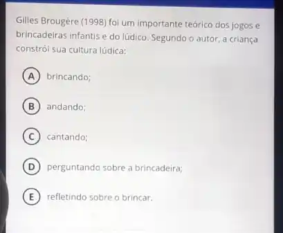 Gilles Brougère (1998) foi um importante teórico dos jogos e
brincadeiras infantis e do lúdico. Segundo o autor a criança
constrói sua cultura lúdica:
A brincando;
B andando:
C cantando;
D perguntando sobre a brincadeira;
E refletindo sobre o brincar.