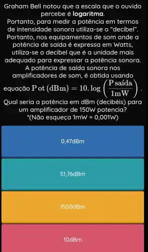 Graham Bell notou que a escala que o ouvido
percebe é logaritma.
Portanto, para medir a potência em termos
de intensidade sonora utiliza -se o "decibel".
Portanto, nos equipamentos de som onde a
potência de saída é expressa em Watts.
utiliza-se o decibel que é a unidade mais
adequado para expressar a potência sonora
A potência de saída sonora i nos
amplificadores de som, é obtida usando
equação ot(dBm)=10.log((Psaida)/(1mW))
Qual seria a potência em dBm (decibéis)para
um amplificador de 150W potencia?
(Não esqueça 1mW=0,001W
0,47dBm
51,76dBm
1500dBm
10dBm