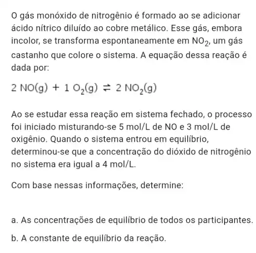 gás monóxido de nitrogênio é formado ao se adicionar
ácido nítrico diluído ao cobre metálico . Esse gás, embora
incolor, se transforma espontaneamente : em NO_(2) , um gás
castanho que colore o sistema. A equação dessa reação é
dada por:
2NO(g)+1O_(2)(g)leftharpoons 2NO_(2)(g)
Ao se estudar essa reação em sistema fechado, o processo
foi iniciado misturando-se 5mol/L de NO e 3mol/L de
oxigênio. Quando o sistema entrou em equilibrio,
determinou-se que a concentração do dióxido de nitrogênio
no sistema era igual a 4mol/L
Com base nessas informações , determine:
a. As concentrações de equilibrio de todos os participantes.
b. A constante de equilibrio da reação.