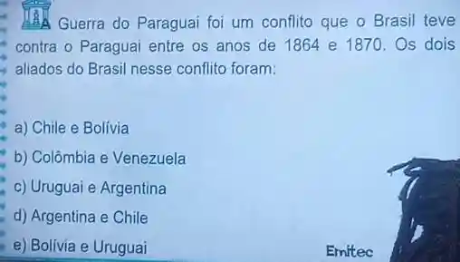 Guerra do Paraguai foi um conflito que o Brasil teve
contra o Paraguai entre os anos de 1864 e 1870. Os dois
aliados do Brasil nesse conflito foram:
a) Chile e Bolívia
b) Colômbia e Venezuela
c) Uruguai e Argentina
d) Argentina e Chile
e) Bolivia e Uruguai
__
__