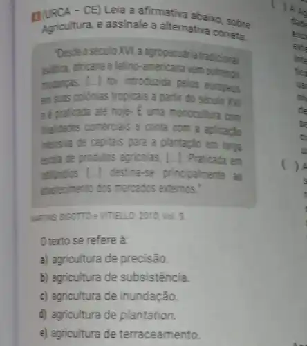 g(URCA - CE) Leia a afirmativa abaixo sobre
Agricultura, e assinale a alternativa correta:
"Desde o século XVI a agropecuária tradicional
asitica, africana e latino-americana vem sofrendo
mudanyas. [...] foi introduzida pelos europeus
em suas colonias tropicais a partir do século XVI
e é praticada ate hoje.E uma monocultura com
finaldades comercials e conta com a aplicapao
intensiva de capitais para a plantação em larga
escala de produtos agricolas, [...]Praticada em
latindios [..]destina-se principalmente ao
abastecimento dos mercados externos."
MATNS BIGOTTO :VITELLO: 2010: Vol. 3.
() texto se refere a:
a) agricultura de precisão.
b) agricultura de subsistência.
c) agricultura de inundação.
d) agricultura de plantation.
e) agricultura de terraceamento.