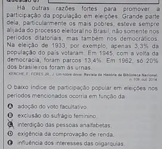 Há outras razōes fortes para promover a
participação da população em eleições Grande parte
dela,particularmente os mais pobres, esteve sempre
aljada do processo eleitoral no Brasil, não somente nos
periodos ditatoriais mas também nos democráticos
Na eleição de 1933 por exemplo, apenas 3,3%  da
população do país votaram. Em 1945 , com a volta da
democracia, foram parcos 13,4%  Em 1962, só 20% 
dos brasileiros foram as urnas
KERCHE, F. FERES JR JUmnobre dever Revista de História da Biblioteca Nacional
n 109 out 2014
baixo indice de participação popular em eleições nos
periodos mencionados ocorria em função da
A adoção do voto facultativo
B exclusão do sufrágio feminino
(a) interdição das pessoas analfabetas.
D exigência da comprovação de renda
B influência dos interesses das oligarquias