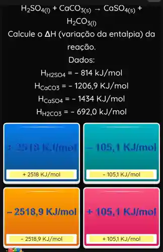 H_(2)SO_(4(l))+CaCO_(3(s))arrow CaSO_(4(s))+
H_(2)CO_(3(I))
Calcule o Delta H (variação da entalpia), da
reação.
Dados:
H_(H2SO4)=-814kJ/mol
H_(CaCO3)=-1206,9KJ/mol
H_(CaSO4)=-1434KJ/mol
H_(H2CO3)=-692,0kJ/mol
-105,1kJ/mol
+2518KJ/mol	-105,1KJ/mol
-259000kJ/mol