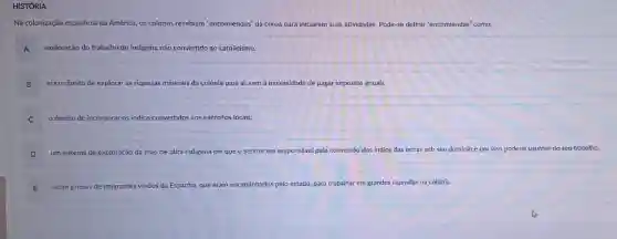 HISTÓRIA
Na colonização espanhola da América, os colonos recebiam "encomiendas" da coroa para iniciarem suas atividades. Pode-se definir "encomiendas" como:
A exploração do trabalho do indigena não convertido ao catolicismo.
B era o direito de explorar as riquezas minerais da colônia para si, sem a necessidade de pagar impostos anuais.
C o direito de incorporar os indios convertidos aos exércitos locais.
D
um sistema de exploração da mão de obra indigena em que o senhor era responsável pela conversão dos indios das terras sob seu domínio e por isso poderia usufruir do seu trabalho.
E eram grupos de imigrantes vindos da Espanha, 1a, que eram encaminhados pelo estado, para trabalhar em grandes fazendas na colônia.