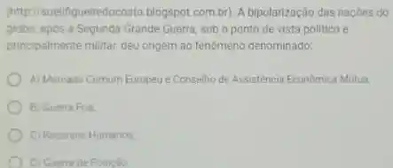 (http (suelligueiredocosta.blogspot.com.by A bipolarização das naçbes do
globo, apos a Segunda Grande Guerra, sob o ponto de vista politico e
principalmente militar, deu origem ao fenomeno denominado:
A) Mercado Comum Europeue Conselho de Assistencia Economica Mutua.
B) Guerra Fria
C) Recursos Humanos
D) Guertade Posicalo