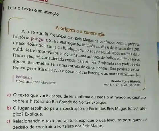 I. Leia o texto com atenção:
A origem e a construcão
A história da Fortaleza dos Reis Magos se confunde com a própria
história potiguar Sua construção foi iniciada no dia 6 de janeiro de 1598.
quase dois anos antes da fundação da cidade de Natal. Após muitas difi-
culdades e imprevistos e sob constante ameaça de índios e de invasores
franceses , foi considerada concluída em 1628 Projetada nos padrões da
época, assemelha -se a uma estrela de cinco pontas. Sua posição estra-
tégica permitia observar o oceano, o rio Potengi e as matas vizinhas. [...]
Potiguar:
rio-grandense-do-norte.
Revista Nossa História
ano 3, n. 27 p. 28, jan. 2006.
a) O texto que você acabou de ler confirma ou nega o afirmado no capítulo
sobre a história do Rio Grande do Norte?Explique.
b) O lugar escolhido para a construção do Forte dos Reis Magos foi estraté-
gico? Explique.
c) Relacionando o texto ao capítulo , explique o que levou os portugueses à
decisão de construir a Fortaleza dos Reis Magos.