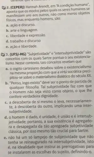 i2. (CEPERJ) Hannah Arendt, em A condição humana",
que os modos pelos quais os seres humanos se
manifestam uns aos outros não como meros objetos
fisicos, mas enquanto homens, são:
a. ação e discurso.
b. arte e linguagem.
c. liberdade e expressão.
d. trabalho e discurso
e. ação e liberdade.
(1) 3. (UFS)-MG)"Subjetividade" e "intersubjetividade" sao
conceitos com os quais Sartre pontua o seu existencia-
lismo. Nesse contexto, tais conceitos revelam que
a. o cogito cartesiano desabou sobre o existencialismo
na mesma proporção com que a virtú socrática preci-
pitou-se sobre o materialismo dialético do século XX
b. "Penso, logo existo "deve ser o ponto de partida de
qualquer filosofia. Tal subjetividade faz com que
Homem não seja visto como objeto, o que the
confere verdadeira dignidade.
c. a descoberta de si mesmo o leva necessariamen-
te, à descoberta do outro, implicando uma inter-
subjetividade.
d. o homem é dado, é unidade, é união e é intersub-
jetividade; portanto, a sua existência é agregado-
ra e desapegada da tão apregoada subjetividade
clássica, por isso mesmo tão crucial para Sartre.
e. não há um só lampejo de subjetividade que não
tenha se reinaugurado na intersubjetivide de, isto
é, na idealidade que instrui as prerrogativas para
se instalarem as escolhas do sujeito , definindo-o.