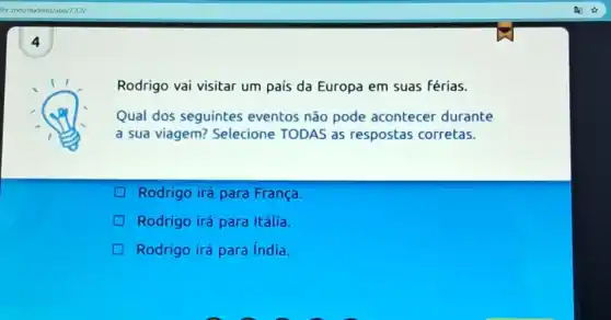 ific.com/students/app/133/
4
Rodrigo vai visitar um país da Europa em suas férias.
Qual dos seguintes eventos não pode acontecer durante
a sua viagem?Selecione TODAS as respostas corretas.
Rodrigo irá para França.
Rodrigo irá para Itália.
Rodrigo irá para india.