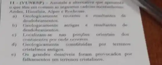 II- (VONESP) -Assimale is alternative que apresents
c que têm em commum as seguintes cadsian montanhous
Andes - Rochons.
(i) Geologicaments recentes 6 resultantes de
deadobramentos.
b) Geologicaments antigas	resultantes de
deodobramentos
(1) Localizam-se nas porces orientais dos
continentes por onde ocorrem
d) Geologicamente constituidas por terrenos
cristalinos antigos.
Os desniveis foram provocados por
falhamentos em terrenos cristalinos.