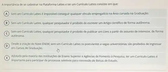 A importância de se cadastrar na Plataforma Lattes eter um Curriculo Lattes consiste em que:
A Sem um Curriculo Lattesé impossivel conseguir qualquer vinculo empregaticio na Área cursada na Graduação.
B Sem um Curriculo Lattes, qualquer pesquisador é proibido de escrever um Artigo cientifico de forma autônoma.
C
Sem um Curriculo Lattes, qualquer pesquisador é proibido de publicar um Livro a partir do assunto de interesse, de forma
autônoma.
D
Desde a criação do Novo ENEM, semum Curriculo Lattes os postulantes a vagas universitárias são proibidos de ingressar
em Cursos de Graduação.
E )
importante para participar de processos seletivos para concessão de Bolsas de Estudo.
Adotado pela maioria das Instituições de Ensino Superior e Agências de Fomento à Pesquisa, ter um Curriculo Lattes é