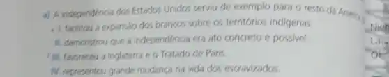 a) A independéncia dos Estados Unidos serviu de exemplo para o resto da Americi
1. facilitou a expansao dos brancos sobre os territórios indigenas.
II. demonstrou que a independencia era ato concreto e possivel.
) III. favoreceu a Inglaterra e o Tratado de Paris.
N. representou grande mudança na vida dos escravizados.