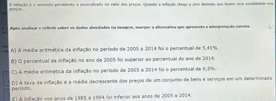 A inflação é 0 aumento persistente e generalizado no valor dos preços. Quando a inflação chega a zero dizemos que houve uma estabilidade nos
preços.
A Após analisar e refletir sobre os dados abordados na imagem, marque a alternativa que apresenta a interpretação correta.
col A) A média aritmética da inflação no período de 2005 a 2014 foi o percentual de 5,41% 
B) percentual de inflação no ano de 2005 foi superior ao percentual do ano de 2014
C
A média aritmética da inflação no período de 2005 a 2014 foi - percentual de 6,5% 
D) A taxa de inflação é a média decrescente dos preços de um conjunto de bens e serviços em um determinado
período.
E) A inflação nos anos de 1985 a 1994 foi inferior aos anos de 2005 a 2014.