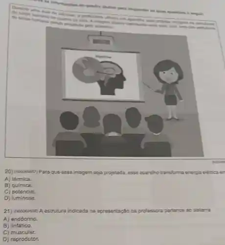 Informaçbes do quadro abaiso para responder is duas question a segult.
sendo
professora utilizos um agarithe para projetar imagens
de estruturas
20) (Noocessn) Para que essa imagem seja projetada, esse aparelho transforma energia eletrica en
A) térmica.
B) química.
C) potencial.
D) luminosa.
21) (Nooosssse) A estrutura indicada na apresentação da professora pertence ao sistema
A) endócrino.
B) linfático.
C) muscular.
D) reprodutor.