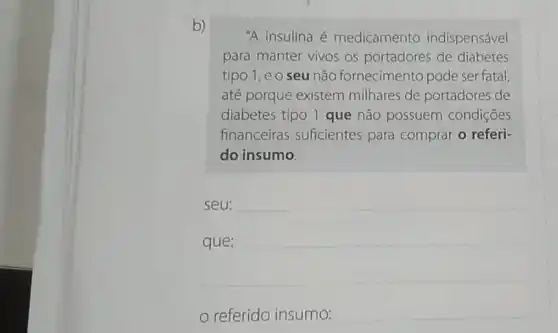 "A insulina é medicamento indispensável
para manter vivos os portadores de diabetes
tipo 1,eo seu não fornecimento pode ser fatal
até porque existem milhares de portadores de
diabetes tipo 1 que não possuem condiçōes
financeiras suficientes para comprar o referi-
do insumo.
seu:
__
que:
referido insumo:
__