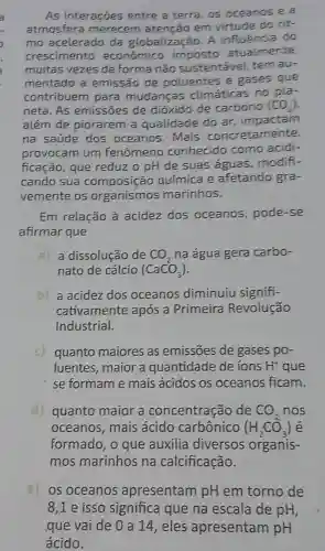 As interações entre a terra, os oceanos e a
atmosfera merecem atenção em virtude do rit-
mo acelerado da globalização. A influência do
crescimento econômico imposto atualmente
muitas vezes de forma nâo sustentável, tem au-
mentado a emissão de poluentes e gases que
contribuem para mudancas climáticas no pla-
neta. As emissōes de dióxido de carbono (CO_(2))
além de piorarem a qualidade do ar impactam
na saúde dos oceanos. Mais concretamente,
provocam um fenômeno conhecido como acidi-
ficação, que reduz o pH de suas águas modifi-
cando sua composição química e afetando gra-
vemente os organismos marinhos.
Em relação à acidez dos oceanos pode-se
afirmar que
a) a dissolução de CO_(2) na água gera carbo-
nato de cálcio (CaCO_(3))
b) a acidez dos oceanos diminuiu signifi-
cativamente após a Primeira Revolução
Industrial.
c) quanto maiores as emissões de gases po-
luentes, maior a quantidade de ions H^+ que
se formame mais ácidos os oceanos ficam.
d) quanto maior a concentração de CO_(2) nos
oceanos, mais ácido carbônico (H_(2)CO_(3)) e
formado, o que auxilia diversos organis-
mos marinhos na calcificação.
e) os oceanos apresentam pH em torno de
8,1 e isso significa que na escala de pH,
gue vai de 0 a 14,eles apresentam pH
ácido.