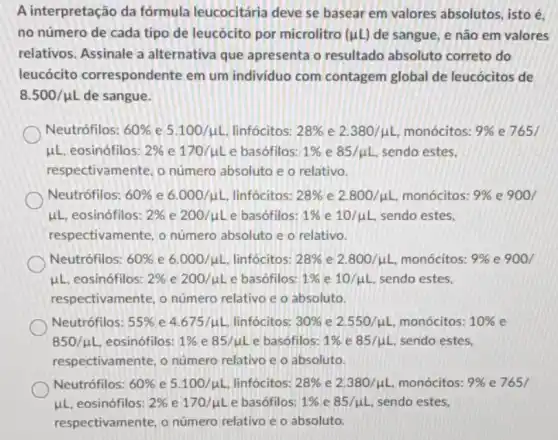 A interpretação da fórmula leucocitária deve se basear em valores absolutos, isto é,
no número de cada tipo de leucócito por microlitro (mu L) de sangue, e não em valores
relativos. Assinale a alternativa que apresenta o resultado absoluto correto do
leucócito correspondente em um individuo com contagem global de leucócitos de
8.500/mu L de sangue.
Neutrófilos: 60%  e 5.100/mu L linfócitos: 28%  e 2.380/mu L monócitos: 9%  e 765/
mu L eosinófilos: 2%  e 170/mu L e basófilos: 1%  e 85/mu L sendo estes.
respectivamente, o número absoluto e o relativo.
Neutrófilos: 60%  e 6.000/mu L linfócitos: 28%  e 2.800/mu L monócitos: 9%  e 900/
mu L eosinófilos: 2%  e 200/mu L e basófilos: 1%  e 10/mu L sendo estes.
respectivamente, o número absoluto e o relativo.
Neutrófilos: 60%  e 6.000/mu L linfócitos: 28%  e 2.800/mu L monócitos: 9%  e 900/
mu L eosinófilos: 2%  e 200/mu L e basófilos: 1%  e 10/mu L sendo estes.
respectivamente, o número relativo e o absoluto.
Neutrófilos: 55%  e 4.675/mu L linfócitos: 30%  e 2.550/mu L monócitos: 10%  e
850/mu L eosinófilos: 1%  e 85/mu L e basófilos: 1%  e 85/mu L sendo estes.
respectivamente, o número relativo e o absoluto.
Neutrófilos: 60%  e 5.100/mu L linfócitos: 28%  e 2.380/mu L, monócitos: 9%  e 765/
mu L eosinófilos: 2%  e 170/mu L e basófilos: 1%  e 85/mu L sendo estes,
respectivamente, o número relativo e o absoluto.