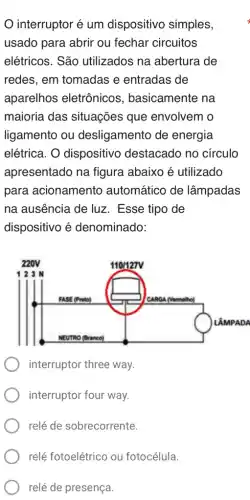 interruptor é um dispositivo simples,
usado para abrir ou fechar circuitos
elétricos. São utilizados na abertura de
redes, em tomadas e entradas de
aparelhos eletrônicos , basicamente na
maioria das situações que envolvem o
ligamento ou desligamento de energia
elétrica. O dispositivo destacado no circulo
apresentado na figura abaixo é utilizado
para acionamento automático de lâmpadas
na ausência de luz . Esse tipo de
dispositivo é denominado:
interruptor three way.
interruptor four way.
relé de sobrecorrente.
relé de presença.