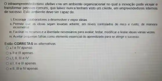 intraempreendedorism efetivo cria um ambiente organizacional no qual a inovação pode vicejar e
transformar pessoas comuns, que talvez nunca tenham visto um cliente, em empreendedores internos
de sucesso. Este ambiente deve ser capaz de:
1. Encorajar colaboradores a desenvolver e expor ideias
II. Permitir que as ideias sejam levadas adiante em niveis controlados de risco e custo, de maneira
incremental
III. Facilitar os recursos e a liberdade necessários para avaliar, testar, modificar e testar ideias várias vezes.
IV. Aceitar pequenas falhas como elemento essencial do aprendizado para se atingir o sucesso.
Estão CORRETAS as alternativas:
a. I e IV apenas
b. II e III apenas
Ocl, II, III e IV.
Od.I, II e III apenas
e.II, III e IV apenas.