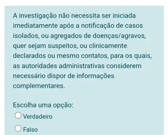 A investigação não necessita ser iniciada
imediatamente : após a notificação de casos
isolados, ou agregados de doenças/agravos,
quer sejam suspeitos, ou clinicamente
declarados ou mesmo contatos , para os quais,
as autoridades administrativas considerem
necessário dispor de informações
complementares.
Escolha uma opção:
Verdadeiro
Falso