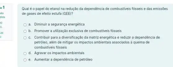 io 1
lão
dida
Qual é o papel do etanol na redução da dependência de combustiveis fósseis e das emissões
de gases de efeito estufa (GEE)?
a. Diminuir a segurança energética
b. Promover a utilização exclusiva de combustiveis fosseis
c. Contribuir para a diversificação da matriz energética e reduzir a dependência de
petróleo, além de mitigar os impactos ambientais associados à queima de
combustiveis fósseis
d. Agravar os impactos ambientais
e. Aumentar a dependência de petróleo